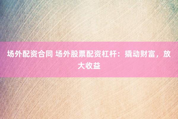场外配资合同 场外股票配资杠杆：撬动财富，放大收益
