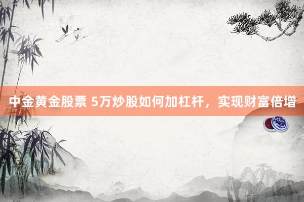 中金黄金股票 5万炒股如何加杠杆，实现财富倍增