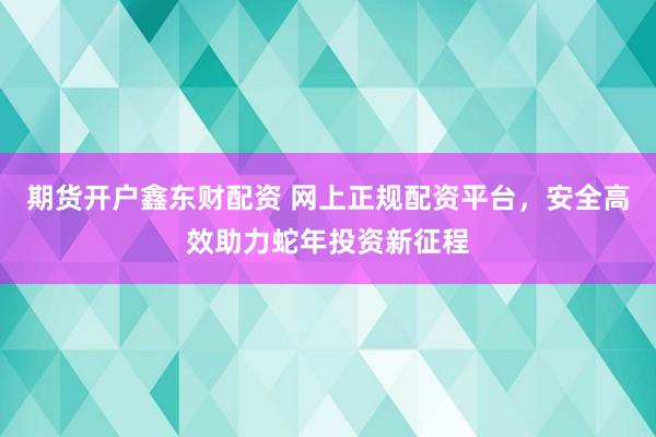 期货开户鑫东财配资 网上正规配资平台，安全高效助力蛇年投资新征程
