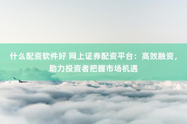 什么配资软件好 网上证券配资平台：高效融资，助力投资者把握市场机遇