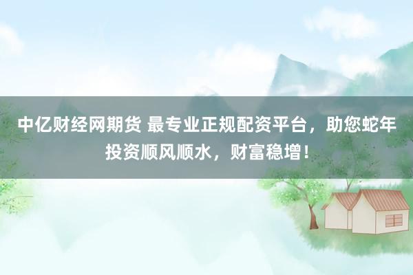 中亿财经网期货 最专业正规配资平台，助您蛇年投资顺风顺水，财富稳增！
