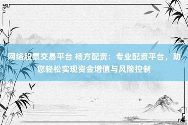 网络股票交易平台 杨方配资：专业配资平台，助您轻松实现资金增值与风险控制
