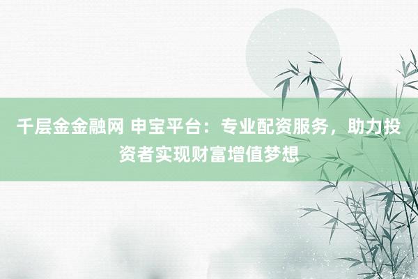 千层金金融网 申宝平台：专业配资服务，助力投资者实现财富增值梦想