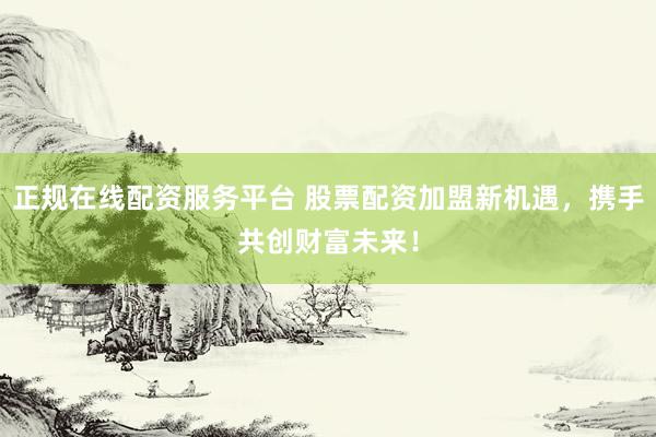 正规在线配资服务平台 股票配资加盟新机遇，携手共创财富未来！
