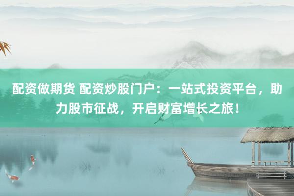 配资做期货 配资炒股门户：一站式投资平台，助力股市征战，开启财富增长之旅！