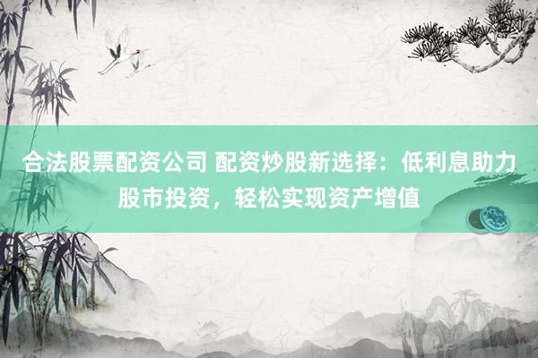 合法股票配资公司 配资炒股新选择：低利息助力股市投资，轻松实现资产增值