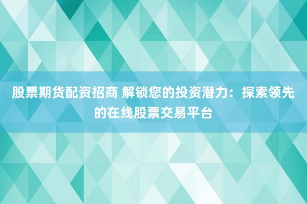 股票期货配资招商 解锁您的投资潜力：探索领先的在线股票交易平台
