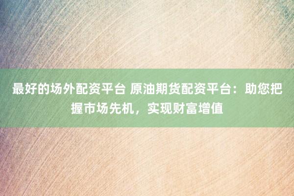 最好的场外配资平台 原油期货配资平台：助您把握市场先机，实现财富增值