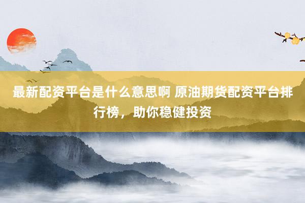 最新配资平台是什么意思啊 原油期货配资平台排行榜，助你稳健投资