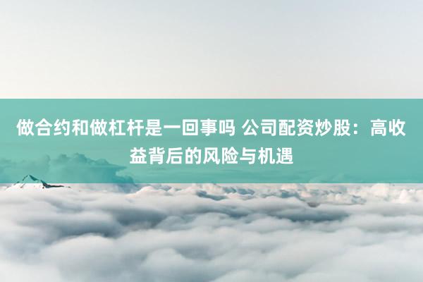 做合约和做杠杆是一回事吗 公司配资炒股：高收益背后的风险与机遇