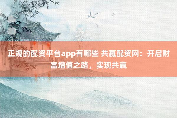 正规的配资平台app有哪些 共赢配资网：开启财富增值之路，实现共赢