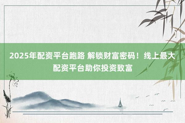 2025年配资平台跑路 解锁财富密码！线上最大配资平台助你投资致富
