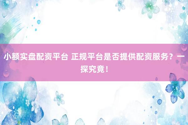 小额实盘配资平台 正规平台是否提供配资服务？一探究竟！