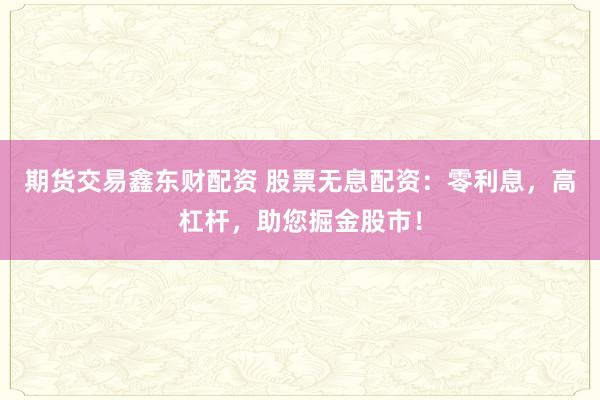 期货交易鑫东财配资 股票无息配资：零利息，高杠杆，助您掘金股市！