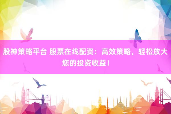 股神策略平台 股票在线配资：高效策略，轻松放大您的投资收益！