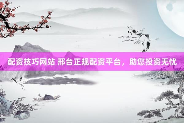 配资技巧网站 邢台正规配资平台，助您投资无忧