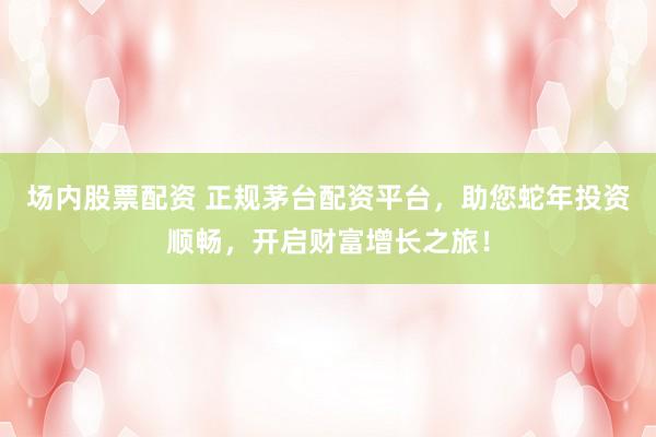场内股票配资 正规茅台配资平台，助您蛇年投资顺畅，开启财富增长之旅！