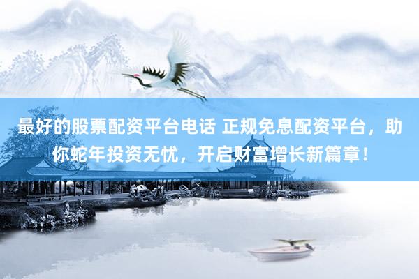 最好的股票配资平台电话 正规免息配资平台，助你蛇年投资无忧，开启财富增长新篇章！