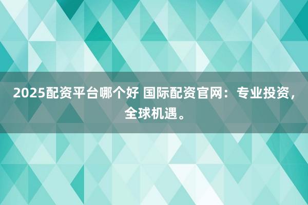 2025配资平台哪个好 国际配资官网：专业投资，全球机遇。