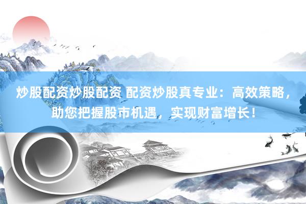 炒股配资炒股配资 配资炒股真专业：高效策略，助您把握股市机遇，实现财富增长！