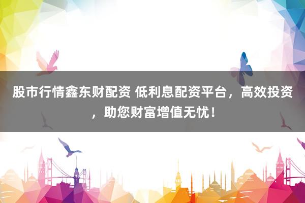 股市行情鑫东财配资 低利息配资平台，高效投资，助您财富增值无忧！