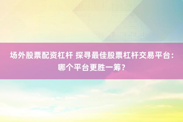 场外股票配资杠杆 探寻最佳股票杠杆交易平台：哪个平台更胜一筹？