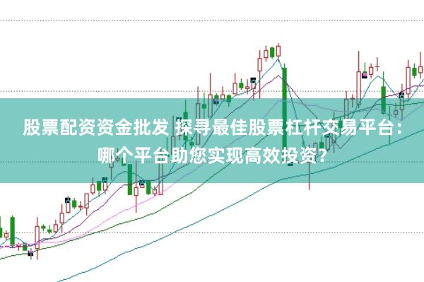 股票配资资金批发 探寻最佳股票杠杆交易平台：哪个平台助您实现高效投资？