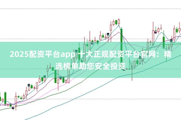 2025配资平台app 十大正规配资平台官网：精选榜单助您安全投资