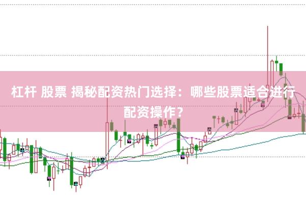 杠杆 股票 揭秘配资热门选择：哪些股票适合进行配资操作？