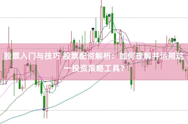 股票入门与技巧 股票配资解析：如何理解并运用这一投资策略工具？