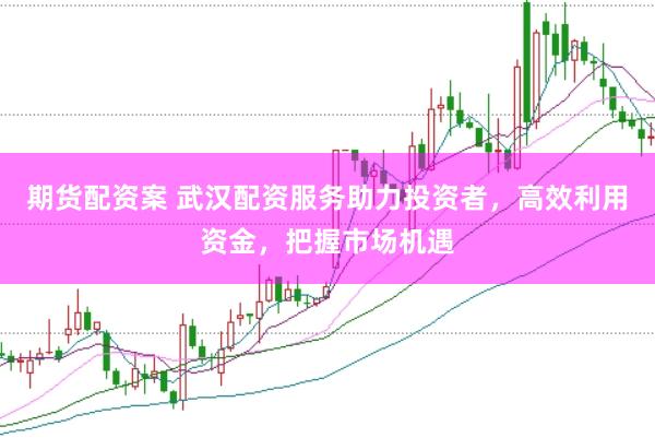 期货配资案 武汉配资服务助力投资者，高效利用资金，把握市场机遇