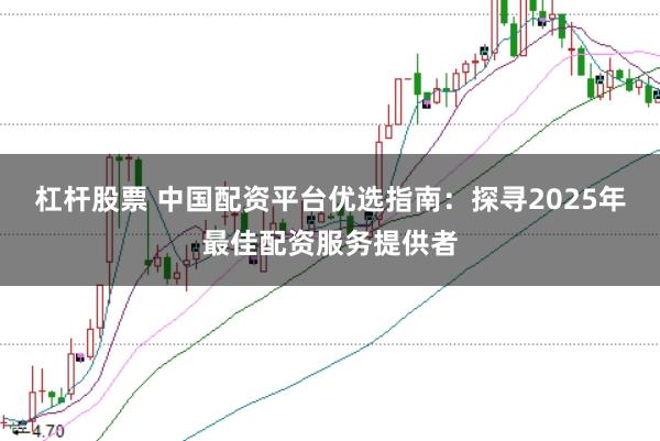 杠杆股票 中国配资平台优选指南：探寻2025年最佳配资服务提供者