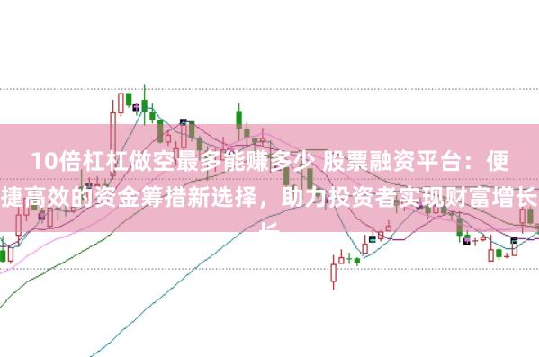 10倍杠杠做空最多能赚多少 股票融资平台：便捷高效的资金筹措新选择，助力投资者实现财富增长