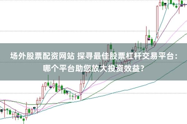场外股票配资网站 探寻最佳股票杠杆交易平台：哪个平台助您放大投资效益？