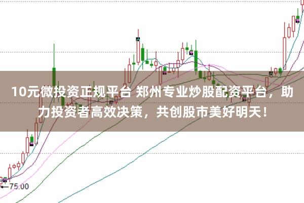 10元微投资正规平台 郑州专业炒股配资平台，助力投资者高效决策，共创股市美好明天！