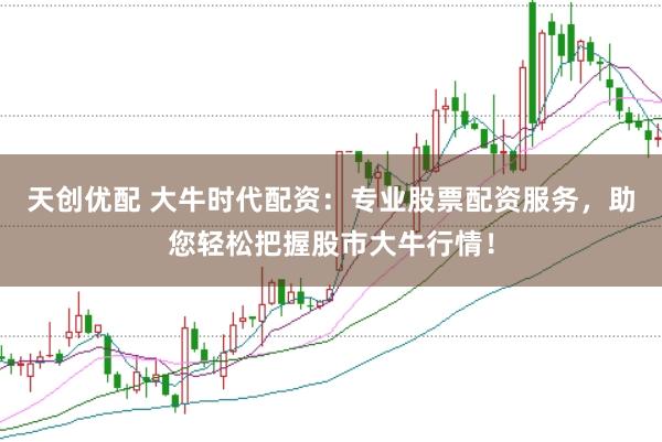 天创优配 大牛时代配资：专业股票配资服务，助您轻松把握股市大牛行情！