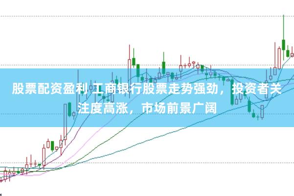 股票配资盈利 工商银行股票走势强劲，投资者关注度高涨，市场前景广阔
