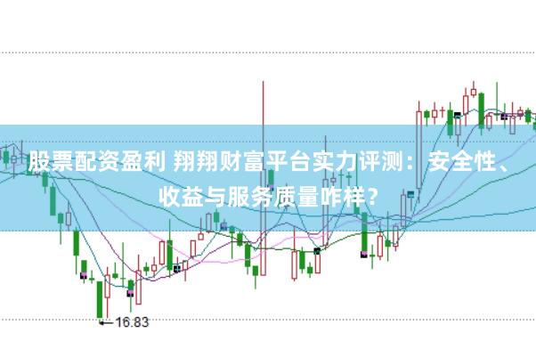 股票配资盈利 翔翔财富平台实力评测：安全性、收益与服务质量咋样？