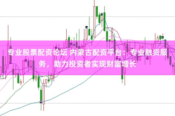 专业股票配资论坛 内蒙古配资平台：专业融资服务，助力投资者实现财富增长