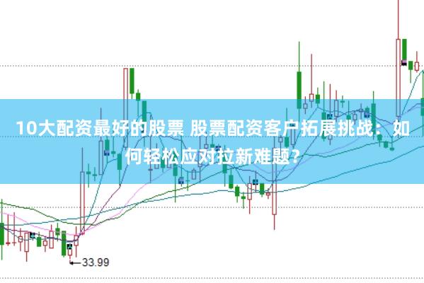 10大配资最好的股票 股票配资客户拓展挑战：如何轻松应对拉新难题？