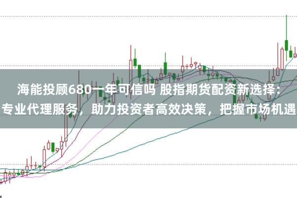 海能投顾680一年可信吗 股指期货配资新选择：专业代理服务，助力投资者高效决策，把握市场机遇