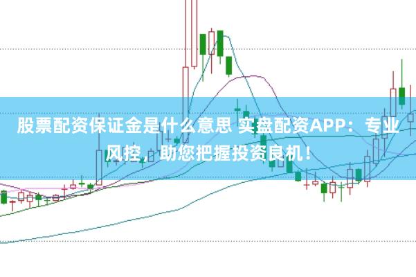 股票配资保证金是什么意思 实盘配资APP：专业风控，助您把握投资良机！
