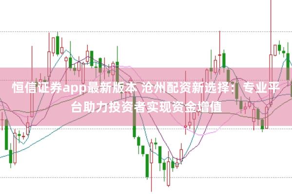 恒信证券app最新版本 沧州配资新选择：专业平台助力投资者实现资金增值