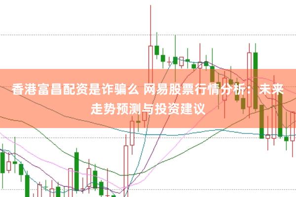 香港富昌配资是诈骗么 网易股票行情分析：未来走势预测与投资建议