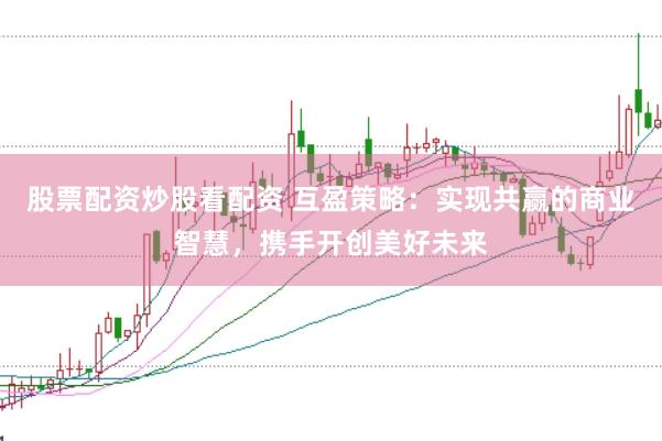 股票配资炒股看配资 互盈策略：实现共赢的商业智慧，携手开创美好未来