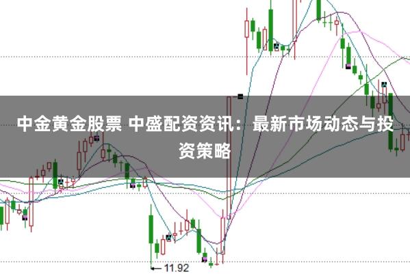 中金黄金股票 中盛配资资讯：最新市场动态与投资策略