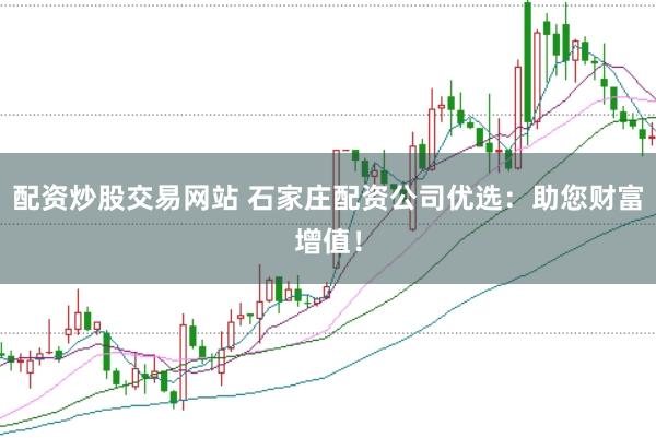 配资炒股交易网站 石家庄配资公司优选：助您财富增值！