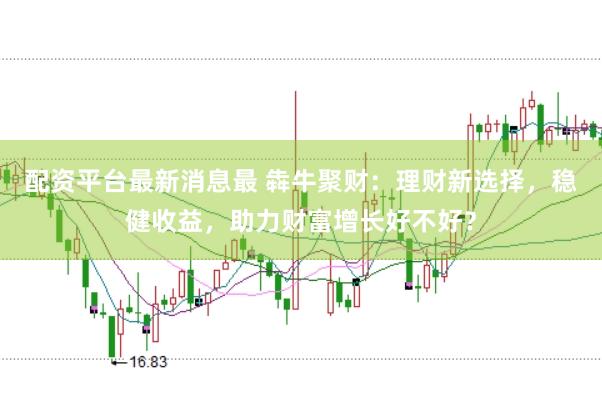 配资平台最新消息最 犇牛聚财：理财新选择，稳健收益，助力财富增长好不好？