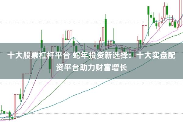 十大股票杠杆平台 蛇年投资新选择:十大实盘配资平台助力财富增长