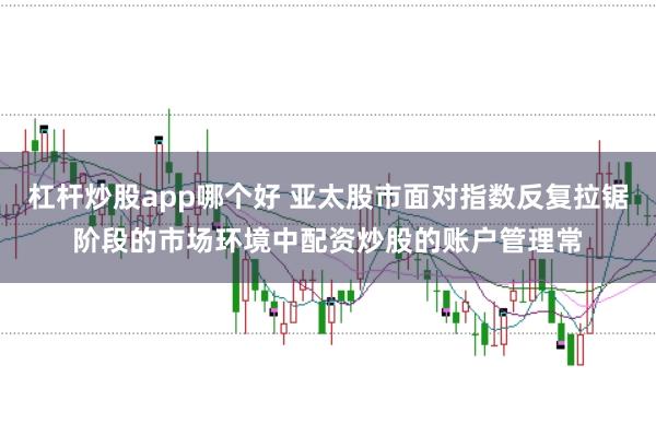 杠杆炒股app哪个好 亚太股市面对指数反复拉锯阶段的市场环境中配资炒股的账户管理常